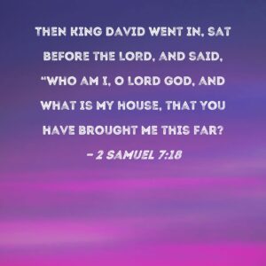2 Samuel 7 18 Then King David Went In Sat Before The LORD And Said Who Am I O Lord GOD And What Is My House That You Have Brought Me This Far