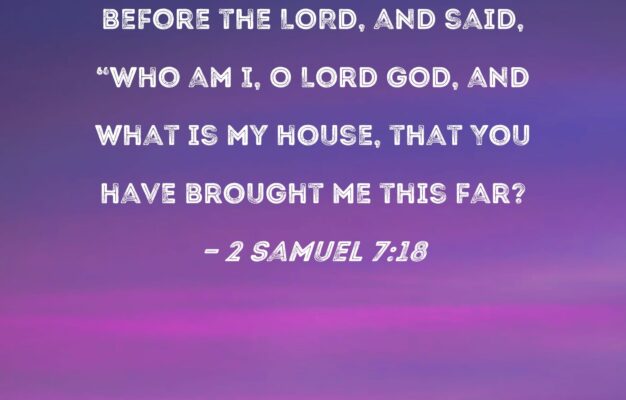 2 Samuel 7 18 Then King David Went In Sat Before The LORD And Said Who Am I O Lord GOD And What Is My House That You Have Brought Me This Far