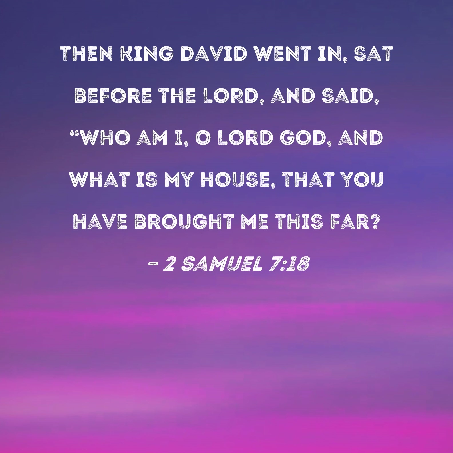 2 Samuel 7 18 Then King David Went In Sat Before The LORD And Said Who Am I O Lord GOD And What Is My House That You Have Brought Me This Far 