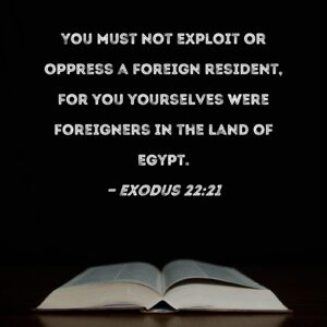 Exodus 22 21 You Must Not Exploit Or Oppress A Foreign Resident For You Yourselves Were Foreigners In The Land Of Egypt