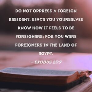 Exodus 23 9 Do Not Oppress A Foreign Resident Since You Yourselves Know How It Feels To Be Foreigners For You Were Foreigners In The Land Of Egypt