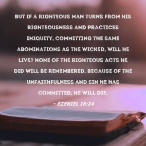 Ezekiel 18 24 But If A Righteous Man Turns From His Righteousness And Practices Iniquity Committing The Same Abominations As The Wicked Will He Live None Of The Righteous Acts He Did Will