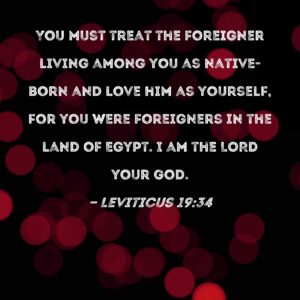 Leviticus 19 34 You Must Treat The Foreigner Living Among You As Native born And Love Him As Yourself For You Were Foreigners In The Land Of Egypt I Am The LORD Your God