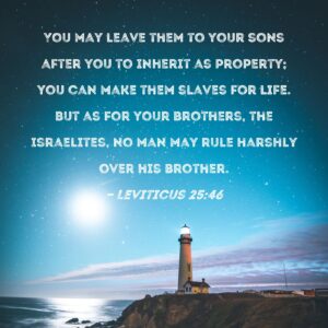 Leviticus 25 46 You May Leave Them To Your Sons After You To Inherit As Property You Can Make Them Slaves For Life But As For Your Brothers The Israelites No Man May