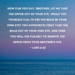 Luke 6 42 How Can You Say Brother Let Me Take The Speck Out Of Your Eye While You Yourself Fail To See The Beam In Your Own Eye You Hypocrite First Take