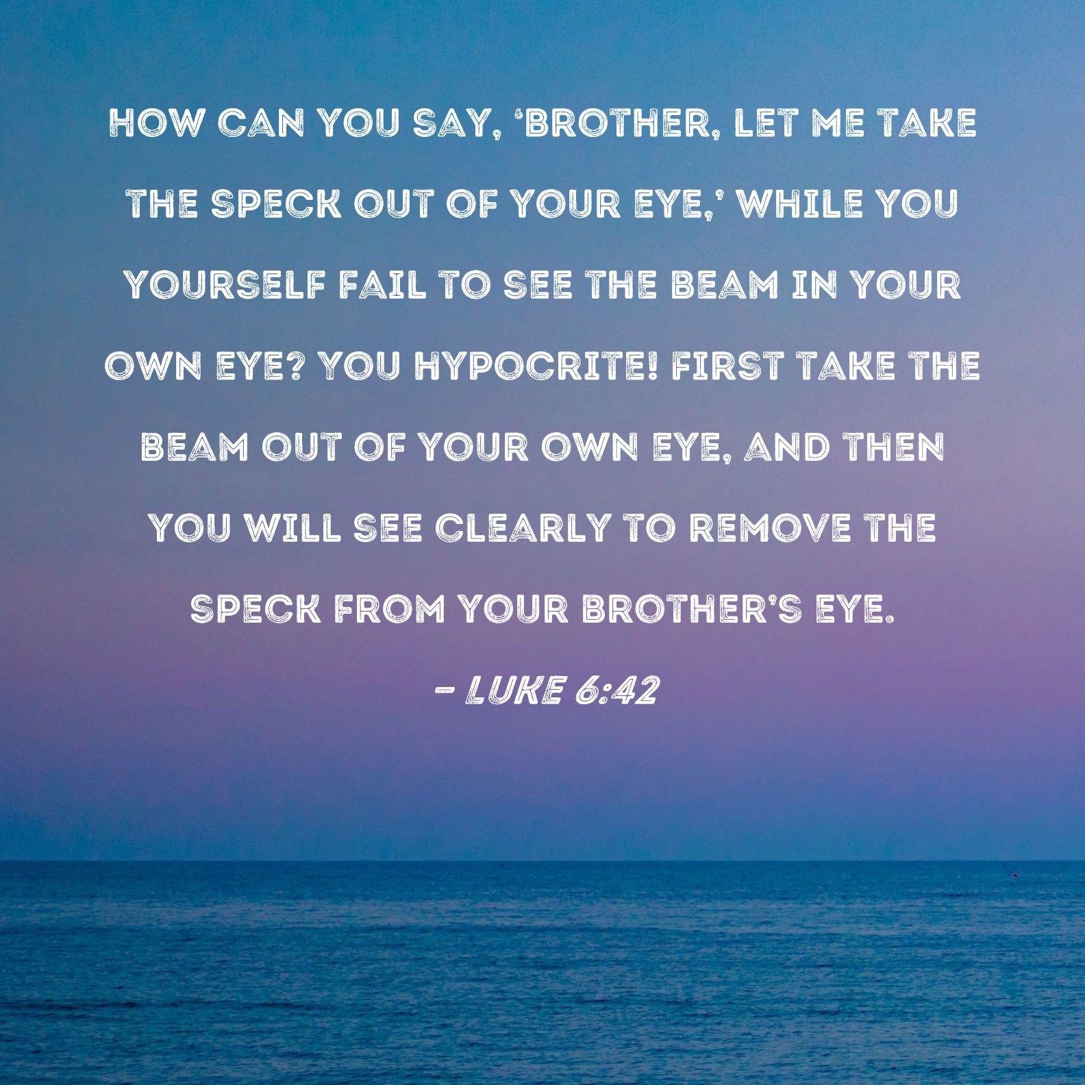 Luke 6 42 How Can You Say Brother Let Me Take The Speck Out Of Your Eye While You Yourself Fail To See The Beam In Your Own Eye You Hypocrite First Take