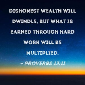 Proverbs 13 11 Dishonest Wealth Will Dwindle But What Is Earned Through Hard Work Will Be Multiplied