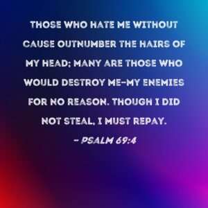 Psalm 69 4 Those Who Hate Me Without Cause Outnumber The Hairs Of My Head Many Are Those Who Would Destroy Me my Enemies For No Reason Though I Did Not Steal I Must